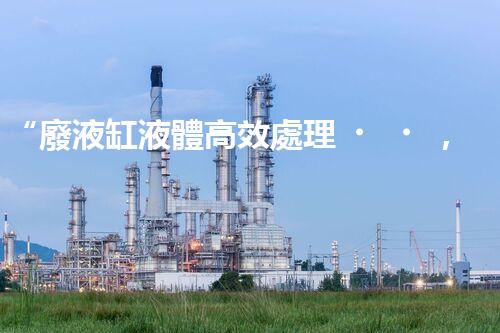 “廢液缸液體高效處理，環(huán)保新篇章開(kāi)啟！”